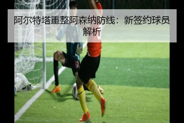 阿尔特塔重整阿森纳防线：新签约球员解析