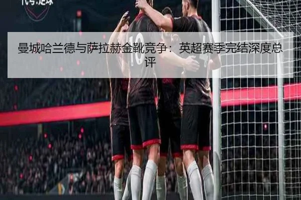 曼城哈兰德与萨拉赫金靴竞争：英超赛季完结深度总评
